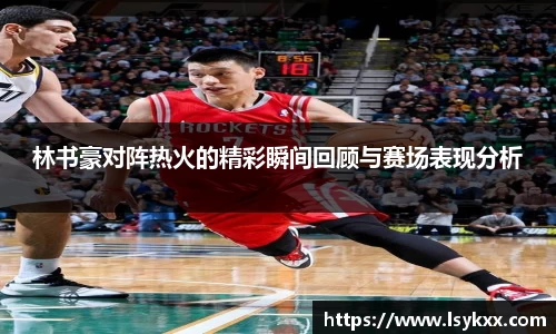 林书豪对阵热火的精彩瞬间回顾与赛场表现分析